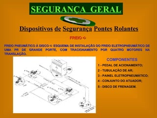 FREIO PNEUMÁTICO À DISCO    ESQUEMA DE INSTALAÇÃO DO FREIO ELETROPNEUMÁTICO DE UMA PR DE GRANDE PORTE, COM TRACIONAMENTO POR QUATRO MOTORES NA TRANSLAÇÃO. COMPONENTES 1 - PEDAL DE ACIONAMENTO; 2 - TUBULAÇÃO DE AR; 3 - PAINEL ELETROPNEUMÁTICO; 4 - CONJUNTO DO ATUADOR; 5 - DISCO DE FRENAGEM.   Dispositivos   de   Segurança   Pontes   Rolantes SEGURANÇA  GERAL FREIO   