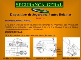 Contra porca Parafuso de ajuste FUNCIONA ATRAVÉS DE UM COMPRESSOR INSTALADO NA PASSARELA DOS PAINÉIS, UM PRESSOSTATO REGULADO PARA DESLIGAR À 80 LPS E A RELIGAR À 60 LPS. SENDO OBSERVADO NO MANÔMETRO PELO OPERADOR. FREIO PNEUMÁTICO À DISCO CARACTERÍSTICAS : FÁCIL REGULAGEM, FÁCIL MANUTENÇÃO E  INSPEÇÃO SIMPLES. PEDAL DE ACIONAMENTO SISTEMA DE FREIO PNEUMÁTICO À DISCO CONJUNTO DE FRENAGEM Dispositivos   de   Segurança   Pontes   Rolantes SEGURANÇA  GERAL FREIO   