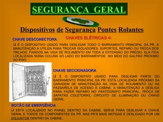 Dispositivos   de   Segurança   Pontes   Rolantes SEGURANÇA  GERAL CHAVES ELÉTRICAS   É O DISPOSITIVO USADO PARA DESLIGAR TODO O BARRAMENTO PRINCIPAL DA PR. A MANUTENÇÃO A UTILIZA PARA TROCAR ISOLADORES, SUPORTES, REPARO OU TROCA DOS TRILHOS. FIXADOS NA VIGA DE ROLAMENTO EM TODA A EXTENSÃO DO PRÉDIO. ELA FICA LOCALIZADA NUMA COLUNA AO LADO DO BARRAMENTOE  NO MEIO DO GALPÃO PRÓXIMO AO PISO. CHAVE DESCONECTORA CHAVE SECCIONADORA É O DISPOSITIVO USADO PARA DESLIGAR PARTE DO BARRAMENTO PRINCIPAL DA PR. ESTÁ LOCALIZADA PRÓXIMO DA GARAGEM DE MANUTENÇÃO NA VIGA DE ROLAMENTO OU NA PASSARELA DE ACESSO À CABINE. A MANUTENÇÃO A DESLIGA PARA FAZER REPARO NO  PANTÓGRAFO PRINCIPAL ,  TROCA DE SAPATAS COLETORAS ,  CIRCUITO DE ILUMINAÇÃO  OU  CHAVE GERAL . ESTÁ LOCALIZADO NO PAINEL DENTRO DA CABINE, SERVE PARA DESLIGAR A CHAVE GERAL E TODOS OS COMPONENTES DA PR. NAS PR’S MAIS ANTIGAS É DESLIGADO POR UM  DISJUNTOR  DENTRO DA CABINE.   BOTÃO DE EMERGÊNCIA 