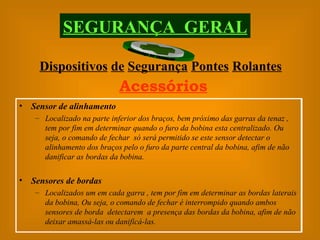 Dispositivos   de   Segurança   Pontes   Rolantes SEGURANÇA  GERAL Acessórios Sensor de alinhamento Localizado na parte inferior dos braços, bem próximo das garras da tenaz , tem por fim em determinar quando o furo da bobina esta centralizado. Ou seja, o comando de fechar  só será permitido se este sensor detectar o alinhamento dos braços pelo o furo da parte central da bobina, afim de não danificar as bordas da bobina. Sensores de bordas Localizados um em cada garra , tem por fim em determinar as bordas laterais da bobina, Ou seja, o comando de fechar é interrompido quando ambos sensores de borda  detectarem  a presença das bordas da bobina, afim de não deixar amassá-las ou danificá-las. 
