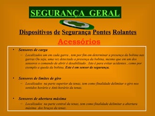 Sensores de carga Localizados um em cada garra , tem por fim em determinar a presença da bobina nas garras Ou seja, uma vez detectado a presença da bobina, mesmo que em um dos sensores o comando de abrir é desabilitado . Isto é para evitar acidentes , como por exemplo a queda da bobina.  Este é em sensor de segurança. Sensores de limites de giro Localizados  na parte superior da tenaz, tem como finalidade delimitar o giro nos sentidos horário e Anti-horário da tenaz. Sensores de abertura máxima Localizados  na parte central da tenaz, tem como finalidade delimitar a abertura máxima  dos braços da tenaz. Dispositivos   de   Segurança   Pontes   Rolantes SEGURANÇA  GERAL Acessórios 