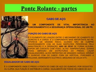 É O ELEMENTO DE LIGAÇÃO ENTRE O MECANISMO DE IÇAMENTO DO GUINCHO E A CARGA. É O COMPONENTE MAIS IMPORTANTE NA PR, OFERECE UM GRANDE RISCO, QUANDO NÃO SE CUMPRE RIGOROSAMENTE COM AS SUAS INSPEÇÕES PERIÓDICAS PELA MANUTENÇÃO E A OPERAÇÃO,  NÃO SE DEVE  DE FORMA ALGUMA:  EXPOR EM CONTATO COM FOGO, ALTAS TEMPERATURAS, QUINAS VIVAS, ABRASÃO EM ESTRUTURAS DO PRÉDIO, LAÇAR EQUALIZADORES, ALÍVIO REPENTINO DE GRANDES CARGAS, OPERAR O GUINCHO COM OS CABOS FORA DA VERTICAL, FORCANDO A ROLDANA, BARRAMENTO ELÉTRICO, MÁQUINAS DE SOLDA ETC.   É UM COMPONENTE DE VITAL IMPORTÂNCIA AO FUNCIONAMENTO E A SEGURANÇA OPERACIONAL DE UM PR. CABO DE AÇO FUNÇÃO DO CABO DE AÇO EQUALIZADOR DE CABO DE AÇO É O COMPONENTE ONDE É PRESO A PONTA DO CABO DE AÇO DO GUINCHO, POR SOQUETES OU CLIPES. SUA FUNÇÃO É DISTRIBUIR A CARGA  IGUALMENTE EM TODOS OS CABOS DE AÇO.   Ponte Rolante - partes 