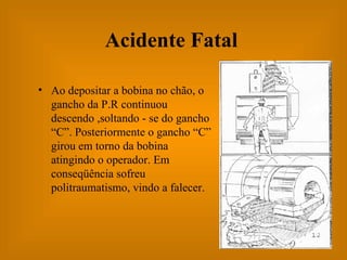 Acidente Fatal Ao depositar a bobina no chão, o gancho da P.R continuou descendo ,soltando - se do gancho “C”. Posteriormente o gancho “C” girou em torno da bobina atingindo o operador. Em conseqüência sofreu politraumatismo, vindo a falecer. 