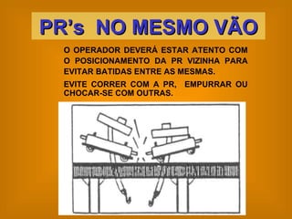 O OPERADOR DEVERÁ ESTAR ATENTO COM O POSICIONAMENTO DA PR VIZINHA PARA EVITAR BATIDAS ENTRE AS MESMAS.  EVITE CORRER COM A PR,  EMPURRAR OU CHOCAR-SE COM OUTRAS. PR’s  NO MESMO VÃO 