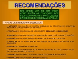 NÃO OPERE UMA  PR  SEM SABER COMO ESTÃO AS CONDIÇÕES DOS SEUS COMPONENTES. PARA  OPERAR , É NECESSÁRIO FAZER UMA  INSPEÇÃO : RECOMENDAÇÕES - CHAVE DE EMERGÊNCIA DESLIGADA:  1-   VERIFICAR  NOS PAINÉIS SE EXISTEM CADEADOS OU ETIQUETAS DE SEGURANÇA PRESAS NAS CHAVES OU NOS DISJUNTORES. 2-   VERIFICAR  NA CHAVE GERAL, SE A MESMA ESTÁ  DESLIGADA  OU  BLOQUEADA . 3-   VERIFICAR  SE OS COMPONENTES DE TRANSLAÇÃO DA  PR  ESTÃO EM BOA CONDIÇÕES; 7-   VERIFICAR  SE ALGUMA COISA PODE IMPEDIR AS RODAS DO TROLEY OU DA PR SE LOCOMOVEREM SOBRE OS TRILHOS. 4-   VERIFICAR  SE OS COMPONENTES DO  TROLEY  ESTÃO EM BOA CONDIÇÕES; 5-   VERIFICAR  SE OS COMPONENTES DO  SISTEMA DE IÇAMENTO  ESTÃO EM BOAS CONDIÇÕES; 6-   VERIFICAR  O BARRAMENTO PRINCIPAL; 8-   VERIFICAR  SE OS CABOS DE AÇO DO GUINCHO ESTÃO EM BOA CONDIÇÕES 9-   VERIFICAR  AS CONDIÇÕES DO LIMITE DO GUINCHO; 