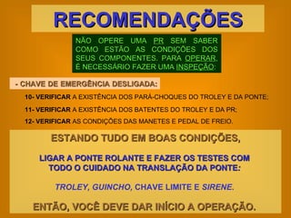 NÃO OPERE UMA  PR  SEM SABER COMO ESTÃO AS CONDIÇÕES DOS SEUS COMPONENTES. PARA  OPERAR , É NECESSÁRIO FAZER UMA  INSPEÇÃO : RECOMENDAÇÕES - CHAVE DE EMERGÊNCIA DESLIGADA:  ESTANDO TUDO EM BOAS CONDIÇÕES, LIGAR A PONTE ROLANTE E FAZER OS TESTES COM  TODO O CUIDADO NA TRANSLAÇÃO DA PONTE :  TROLEY, GUINCHO,  CHAVE LIMITE E  SIRENE .  ENTÃO, VOCÊ DEVE DAR INÍCIO A OPERAÇÃO.   10-   VERIFICAR  A EXISTÊNCIA DOS PARÁ-CHOQUES DO TROLEY E DA PONTE; 11-   VERIFICAR  A EXISTÊNCIA DOS BATENTES DO TROLEY E DA PR; 12-   VERIFICAR  AS CONDIÇÕES DAS MANETES E PEDAL DE FREIO. 