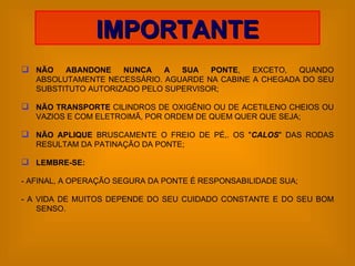 NÃO ABANDONE NUNCA A SUA PONTE , EXCETO, QUANDO ABSOLUTAMENTE NECESSÁRIO. AGUARDE NA CABINE A CHEGADA DO SEU SUBSTITUTO AUTORIZADO PELO SUPERVISOR; NÃO TRANSPORTE  CILINDROS DE OXIGÊNIO OU DE ACETILENO CHEIOS OU VAZIOS E COM ELETROIMÃ, POR ORDEM DE QUEM QUER QUE SEJA; NÃO APLIQUE  BRUSCAMENTE O FREIO DE PÉ,. OS " CALOS " DAS RODAS RESULTAM DA PATINAÇÃO DA PONTE; LEMBRE-SE:   - AFINAL, A OPERAÇÃO SEGURA DA PONTE É RESPONSABILIDADE SUA;  - A VIDA DE MUITOS DEPENDE DO SEU CUIDADO CONSTANTE E DO SEU BOM SENSO. IMPORTANTE 