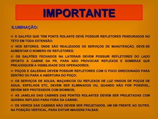 ILUMINAÇÃO: IMPORTANTE    O GALPÃO QUE TEM PONTE ROLANTE DEVE POSSUIR REFLETORES PENDURADOS NO TETO EM TODA EXTENSÃO;    NOS SETORES, ONDE SÃO REALIZADOS OS SERVIÇOS DE MANUTENÇÃO, DEVE-SE AUMENTAR O NÚMERO DE REFLETORES;    OS GALPÕES FECHADOS NA LATERAIS DEVEM POSSUIR REFLETORES DO LADO OPOSTO À CABINE DA PR, PARA NÃO PROVOCAR REFLEXOS E SOMBRAS QUE PREJUDIQUEM A VISIBILIDADE DOS OPERADORES;    POÇOS E GALERIAS DEVEM POSSUIR REFLETORES COM O FOCO DIRECIONADO PARA DENTRO OU PARA A ABERTURA DO POÇO;    OS SERVIÇOS DE SOLDA, MAÇARICOS OU REFLEXOS DE LUZ VINDOS DE POÇOS DE ÁGUA, ESPELHOS ETC, DEVEM SER ELIMINADOS OU, QUANDO NÃO FOR POSSÍVEL, DEVEM SER PROTEGIDOS COM BIOMBOS;    AS JANELAS DAS CABINES DAS PONTES ROLANTES DEVEM SER PROJETADAS COM QUEBRA REFLEXO PARA FORA DA CABINE;    OS VIDROS DAS CABINES NÃO DEVEM SER PROJETADOS, UM EM FRENTE AO OUTRO, NA POSIÇÃO VERTICAL, PARA EVITAR IMAGENS FALSAS. 