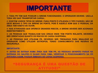    TODA PR TEM QUE POSSUIR A SIRENE FUNCIONANDO. O OPERADOR DEVERÁ  USÁ-LA TODA VEZ QUE TRANSPORTAR CARGA.;    EXISTEM VÁRIOS TIPOS DE SIRENE, PARA PONTE É UTILIZADA O TIPO PADRÃO, NÃO SE DEVE MUDAR O TIPO DA SIRENE DA PONTE, POIS É AQUELE SOM QUE O PESSOAL DA ÁREA TEM HÁBITO DE OUVIR;    NAS ATIVIDADES QUE OFERECE GRANDES RISCOS, A SIRENE DEVERÁ SER ACIONADA INSISTENTEMENTE;    AS PESSOAS QUE TRABALHAM NAS ÁREAS ONDE TEM PONTE ROLANTE, DEVERÃO SER ORIENTADAS QUANTO OS RISCOS DE CARGA SUSPENSA;    AS PESSOAS QUE UTILIZAM PR, DEVERÃO SER TREINADAS PARA SINALIZAR AO OPERADOR COMO UTILIZAR ESTROPOS, TENDO CONHECIMENTO DAS REGRAS DE SEGURANÇA. IMPORTANTE:    ANTES DE ENTRAR NUMA ÁREA QUE TEM PR, AS PESSOAS DEVERÃO PARAR NA ENTRADA DO GALPÃO E OLHAR PARA CIMA, VERIFICAR O POSICIONAMENTO DA PR EVITANDO ASSIM, PASSAR EMBAIXO DE CARGA SUSPENSA. IMPORTANTE “ SEGURANÇA É UMA QUESTÃO DE ATITUDE!” 