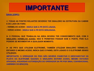 SINALEIRO:    TODAS AS PONTES ROLANTES DEVERÃO TER SINALEIRO NA ESTRUTURA DA CABINE E DO LADO DE FORA: - VERMELHO ACESO -  INDICA QUE A PR ESTÁ LIGADA. - VERDE ACESO -  INDICA QUE A PR ESTÁ DESLIGADA.    O PESSOAL QUE TRABALHA NA ÁREA DEVERÁ TER CONHECIMENTO QUE, COM O  SINALEIRO VERMELHO ACESO , NÃO É PERMITIDO PASSAR SOB A PONTE, POIS ELA PODERÁ SE MOVIMENTAR A QUALQUER MOMENTO.    AS PR’S QUE UTILIZAM ELETROIMÃ, TAMBÉM UTILIZAM SINALEIRO VERMELHO. ESTANDO O MESMO ACESO, INDICA QUE O PAINEL ESTÁ LIGADO E O ELETROIMÃ SENDO UTILIZADO. IMPORTANTE :  O OPERADOR DO PISO NÃO DEVERÁ CONECTAR E DESCONECTAR OS PLUG’S DO ELETROIMÃ QUANDO O SINALEIRO ESTIVER ACESO, MESMO ESTANDO APAGADO, AGUARDAR AUTORIZAÇÃO DO OPERADOR DA PR POR SINAL CONVENCIONAL ( ABRINDO OS BRAÇOS ). IMPORTANTE 