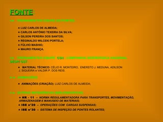 FONTE :      TREINAMENTOS EQUIPE DE  PONTES  :   LUIZ CARLOS DE ALMEIDA; CARLOS ANTÔNIO TEXEIRA DA SILVA; GILSON PEREIRA DOS SANTOS; REGINALDO WILCEKI PORTELA; FÚLVIO MASHIO ; MAURO FRANÇA.    TREINAMENTOS EQUIPE  CSN  - COMPANHIA SIDERÚRGICA NACIONAL DEOP/ GST ; MATERIAL TÉCNICO:  CÉLIO R. MONTEIRO,  ENERSTO J. MEDUNA, ADILSON    J. SIQUEIRA e VALDIR P. DOS REIS.    ANIMAÇÕES ; ANIMAÇÕES (CRIAÇÃO):  LUIZ CARLOS DE ALMEIDA;    OUTRAS REFERÊNCIAS BIBLIOGRÁFICAS ; ISE n°30   –  SISTEMA DE INSPEÇÃO DE PONTES ROLANTES; NR - 11  –  NORMA REGULAMENTADORA PARA TRANSPORTES, MOVIMENTAÇÃO, ARMAZENAGEM E MANUSEIO DE MATERIAIS; ISE n°20   –  OPERAÇÕES COM  CARGAS SUSPENSAS; 