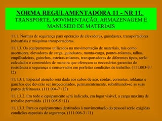 NORMA REGULAMENTADORA 11 - NR 11.   TRANSPORTE, MOVIMENTAÇÃO, ARMAZENAGEM E MANUSEIO DE MATERIAIS 11.1. Normas de segurança para operação de elevadores, guindastes, transportadores industriais e máquinas transportadoras. 11.1.3. Os equipamentos utilizados na movimentação de materiais, tais como ascensores, elevadores de carga, guindastes, monta-carga, pontes-rolantes, talhas, empilhadeiras, guinchos, esteiras-rolantes, transportadores de diferentes tipos, serão calculados e construídos de maneira que ofereçam as necessárias garantias de resistência e segurança e conservados em perfeitas condições de trabalho. (111.003-9 / I2) 11.1.3.1. Especial atenção será dada aos cabos de aço, cordas, correntes, roldanas e ganchos que deverão ser inspecionados, permanentemente, substituindo-se as suas partes defeituosas. (111.004-7 / I2) 11.1.3.2. Em todo o equipamento será indicado, em lugar visível, a carga máxima de trabalho permitida. (111.005-5 / I1) 11.1.3.3. Para os equipamentos destinados à movimentação do pessoal serão exigidas condições especiais de segurança. (111.006-3 / I1) 