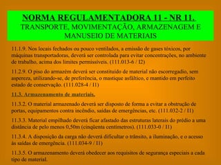 11.1.9. Nos locais fechados ou pouco ventilados, a emissão de gases tóxicos, por máquinas transportadoras, deverá ser controlada para evitar concentrações, no ambiente de trabalho, acima dos limites permissíveis. (111.013-6 / I2) 11.2.9. O piso do armazém deverá ser constituído de material não escorregadio, sem aspereza, utilizando-se, de preferência, o mastique asfáltico, e mantido em perfeito estado de conservação. (111.028-4 / I1) 11.3. Armazenamento de materiais. 11.3.2. O material armazenado deverá ser disposto de forma a evitar a obstrução de portas, equipamentos contra incêndio, saídas de emergências, etc. (111.032-2 / I1) 11.3.3. Material empilhado deverá ficar afastado das estruturas laterais do prédio a uma distância de pelo menos 0,50m (cinqüenta centímetros). (111.033-0 / I1) 11.3.4. A disposição da carga não deverá dificultar o trânsito, a iluminação, e o acesso às saídas de emergência. (111.034-9 / I1) 11.3.5. O armazenamento deverá obedecer aos requisitos de segurança especiais a cada tipo de material. NORMA REGULAMENTADORA 11 - NR 11.   TRANSPORTE, MOVIMENTAÇÃO, ARMAZENAGEM E MANUSEIO DE MATERIAIS 