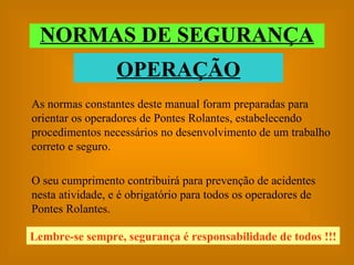 NORMAS DE SEGURANÇA As normas constantes deste manual foram preparadas para orientar os operadores de Pontes Rolantes, estabelecendo procedimentos necessários no desenvolvimento de um trabalho correto e seguro. O seu cumprimento contribuirá para prevenção de acidentes nesta atividade, e é obrigatório para todos os operadores de Pontes Rolantes. OPERAÇÃO Lembre-se sempre, segurança é responsabilidade de todos !!! 