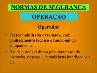 Operador Pessoa  habilitada  e  treinada , com  conhecimento técnico  e  funcional  do equipamento. É o responsável direto pela segurança da operação, pessoas e demais bens interligados a ela. NORMAS DE SEGURANÇA OPERAÇÃO 