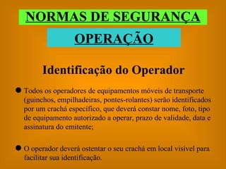 Identificação do Operador Todos os operadores de equipamentos móveis de transporte (guinchos, empilhadeiras, pontes-rolantes) serão identificados por um crachá específico, que deverá constar nome, foto, tipo de equipamento autorizado a operar, prazo de validade, data e assinatura do emitente; O operador deverá ostentar o seu crachá em local visível para facilitar sua identificação. NORMAS DE SEGURANÇA OPERAÇÃO 