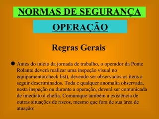 Regras Gerais Antes do início da jornada de trabalho, o operador da Ponte Rolante deverá realizar uma inspeção visual no  equipamento(check list), devendo ser observados os itens a seguir descriminados. Toda e qualquer anomalia observada, nesta inspeção ou durante a operação, deverá ser comunicada de imediato à chefia. Comunique também a existência de outras situações de riscos, mesmo que fora de sua área de atuação: NORMAS DE SEGURANÇA OPERAÇÃO 