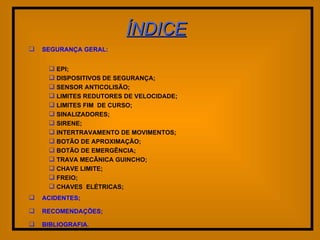 ÍNDICE SEGURANÇA GERAL: EPI; DISPOSITIVOS DE SEGURANÇA; SENSOR ANTICOLISÃO; LIMITES REDUTORES DE VELOCIDADE; LIMITES FIM  DE CURSO; SINALIZADORES; SIRENE; INTERTRAVAMENTO DE MOVIMENTOS; BOTÃO DE APROXIMAÇÃO; BOTÃO DE EMERGÊNCIA; TRAVA MECÃNICA GUINCHO; CHAVE LIMITE; FREIO; CHAVES  ELÉTRICAS; ACIDENTES; RECOMENDAÇÕES; BIBLIOGRAFIA. 