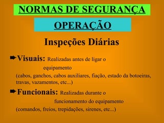 Inspeções Diárias Visuais:  Realizadas antes de ligar o equipamento (cabos, ganchos, cabos auxiliares, fiação, estado da botoeiras, travas, vazamentos, etc...) Funcionais:  Realizadas durante o funcionamento do equipamento (comandos, freios, trepidações, sirenes, etc...) NORMAS DE SEGURANÇA OPERAÇÃO 