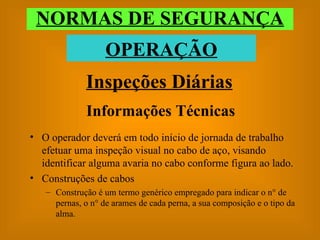 Informações Técnicas O operador deverá em todo início de jornada de trabalho efetuar uma inspeção visual no cabo de aço, visando identificar alguma avaria no cabo conforme figura ao lado. Construções de cabos Construção é um termo genérico empregado para indicar o n° de pernas, o n° de arames de cada perna, a sua composição e o tipo da alma. Inspeções Diárias NORMAS DE SEGURANÇA OPERAÇÃO 