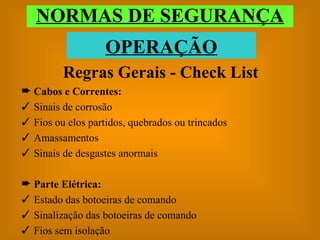 Regras Gerais - Check List Cabos e Correntes: Sinais de corrosão Fios ou elos partidos, quebrados ou trincados Amassamentos Sinais de desgastes anormais Parte Elétrica: Estado das botoeiras de comando Sinalização das botoeiras de comando Fios sem isolação NORMAS DE SEGURANÇA OPERAÇÃO 