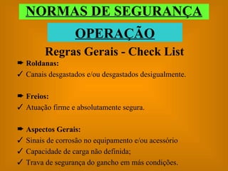 Roldanas: Canais desgastados e/ou desgastados desigualmente. Freios: Atuação firme e absolutamente segura. Aspectos Gerais: Sinais de corrosão no equipamento e/ou acessório Capacidade de carga não definida; Trava de segurança do gancho em más condições. Regras Gerais - Check List NORMAS DE SEGURANÇA OPERAÇÃO 