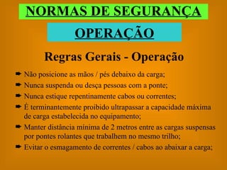 Regras Gerais - Operação Não posicione as mãos / pés debaixo da carga; Nunca suspenda ou desça pessoas com a ponte; Nunca estique repentinamente cabos ou correntes; É terminantemente proibido ultrapassar a capacidade máxima de carga estabelecida no equipamento; Manter distância mínima de 2 metros entre as cargas suspensas por pontes rolantes que trabalhem no mesmo trilho; Evitar o esmagamento de correntes / cabos ao abaixar a carga; NORMAS DE SEGURANÇA OPERAÇÃO 