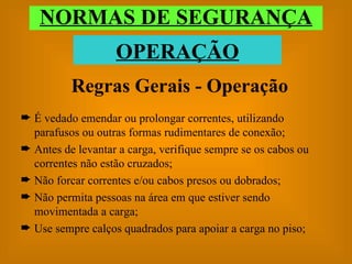 NORMAS DE SEGURANÇA OPERAÇÃO Regras Gerais - Operação É vedado emendar ou prolongar correntes, utilizando parafusos ou outras formas rudimentares de conexão; Antes de levantar a carga, verifique sempre se os cabos ou correntes não estão cruzados; Não forcar correntes e/ou cabos presos ou dobrados; Não permita pessoas na área em que estiver sendo movimentada a carga; Use sempre calços quadrados para apoiar a carga no piso; 
