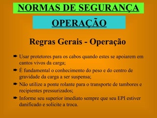 Regras Gerais - Operação Usar protetores para os cabos quando estes se apoiarem em cantos vivos da carga; É fundamental o conhecimento do peso e do centro de gravidade da carga a ser suspensa; Não utilize a ponte rolante para o transporte de tambores e recipientes pressurizados; Informe seu superior imediato sempre que seu EPI estiver danificado e solicite a troca. NORMAS DE SEGURANÇA OPERAÇÃO 