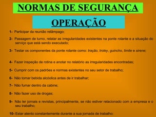 NORMAS DE SEGURANÇA OPERAÇÃO 1-  Participar da reunião relâmpago; 2-  Passagem de turno, relatar as irregularidades existentes na ponte rolante e a situação do serviço que está sendo executado; 3-   Testar os componentes da ponte rolante como:  tração ,  troley ,  guincho ,  limite  e  sirene ; 4-  Fazer inspeção de rotina e anotar no relatório as irregularidades encontradas; 5-   Cumprir com os padrões e normas existentes no seu setor de trabalho; 6-  Não tomar bebida alcóolica antes de ir trabalhar; 7-   Não fumar dentro da cabine; 9-   Não ler jornais e revistas, principalmente, se não estiver relacionado com a empresa e o seu trabalho; 10-  Estar atento constantemente durante a sua jornada de trabalho; 8-   Não fazer uso de drogas; 
