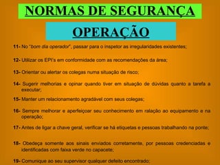 NORMAS DE SEGURANÇA OPERAÇÃO 13-  Orientar ou alertar os colegas numa situação de risco; 14-  Sugerir melhorias e opinar quando tiver em situação de dúvidas quanto a tarefa a executar; 15-  Manter um relacionamento agradável com seus colegas; 16-  Sempre melhorar e aperfeiçoar seu conhecimento em ralação ao equipamento e na operação; 17-  Antes de ligar a chave geral, verificar se há etiquetas e pessoas trabalhando na ponte; 18-  Obedeça somente aos sinais enviados corretamente, por pessoas credenciadas e identificadas com faixa verde no capacete; 19-  Comunique ao seu supervisor qualquer defeito encontrado; 11-  No “ bom dia operador ”, passar para o inspetor as irregularidades existentes;  12-  Utilizar os EPI’s em conformidade com as recomendações da área; 