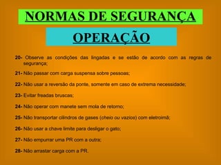 NORMAS DE SEGURANÇA OPERAÇÃO 23-  Evitar freadas bruscas; 24-  Não operar com manete sem mola de retorno; 25-  Não transportar cilindros de gases ( cheio ou vazios ) com eletroimã; 26-  Não usar a chave limite para desligar o gato; 27-  Não empurrar uma PR com a outra; 28-  Não arrastar carga com a PR. 21-  Não passar com carga suspensa sobre pessoas; 22-  Não usar a reversão da ponte, somente em caso de extrema necessidade; 20-  Observe as condições das lingadas e se estão de acordo com as regras de segurança; 