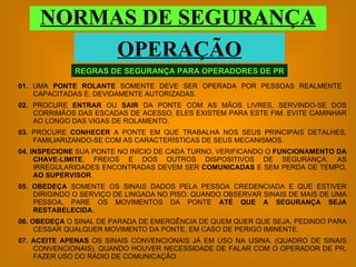 01.  UMA  PONTE ROLANTE  SOMENTE DEVE SER OPERADA POR PESSOAS REALMENTE  CAPACITADAS E, DEVIDAMENTE AUTORIZADAS. 02.  PROCURE  ENTRAR  OU  SAIR  DA PONTE COM AS MÃOS LIVRES, SERVINDO-SE DOS CORRIMÃOS DAS ESCADAS DE ACESSO, ELES EXISTEM PARA ESTE FIM. EVITE CAMINHAR AO LONGO DAS VIGAS DE ROLAMENTO. 03.  PROCURE  CONHECER  A PONTE EM QUE TRABALHA NOS SEUS PRINCIPAIS DETALHES, FAMILIARIZANDO-SE COM AS CARACTERÍSTICAS DE SEUS MECANISMOS. 04. INSPECIONE  SUA PONTE NO INÍCIO DE CADA TURNO, VERIFICANDO O  FUNCIONAMENTO DA CHAVE-LIMITE , FREIOS E DOS OUTROS DISPOSITIVOS DE SEGURANÇA. AS IRREGULARIDADES ENCONTRADAS DEVEM SER  COMUNICADAS  E SEM PERDA DE TEMPO,  AO SUPERVISOR . 05 .  OBEDEÇA  SOMENTE OS SINAIS DADOS PELA PESSOA CREDENCIADA E QUE ESTIVER DIRIGINDO O SERVIÇO DE LINGADA NO PISO. QUANDO OBSERVAR SINAIS DE MAIS DE UMA PESSOA, PARE OS MOVIMENTOS DA PONTE  ATÉ QUE A SEGURANÇA SEJA RESTABELECIDA . 06. OBEDEÇA  O SINAL DE PARADA DE EMERGÊNCIA DE QUEM QUER QUE SEJA, PEDINDO PARA CESSAR QUALQUER MOVIMENTO DA PONTE, EM CASO DE PERIGO IMINENTE. 07.   ACEITE APENAS  OS SINAIS CONVENCIONAIS JÁ EM USO NA USINA. (QUADRO DE SINAIS CONVENCIONAIS). QUANDO HOUVER NECESSIDADE DE FALAR COM O OPERADOR DE PR, FAZER USO DO RÁDIO DE COMUNICAÇÃO. REGRAS DE SEGURANÇA PARA OPERADORES DE PR NORMAS DE SEGURANÇA OPERAÇÃO 