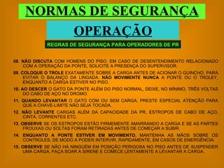 REGRAS DE SEGURANÇA PARA OPERADORES DE PR NORMAS DE SEGURANÇA OPERAÇÃO 08 .  NÃO DISCUTA  COM HOMENS DO PISO. EM CASO DE DESENTENDIMENTO RELACIONADO COM A OPERAÇÃO DA PONTE, SOLICITE A PRESENÇA DO SUPERVISOR. 09 .  COLOQUE O TROLE  EXATAMENTE SOBRE A CARGA ANTES DE ACIONAR O GUINCHO, PARA EVITAR O BALANÇO DA LINGADA.  NÃO MOVIMENTE NUNCA  A PONTE OU O TROLEY, ENQUANTO A CARGA ESTIVER NO PISO. 10.   AO DESCER  O GATO DA PONTE ALÉM DO PISO NORMAL, DEIXE, NO MÍNIMO, TRÊS VOLTAS DO CABO DE AÇO NO DROMO. 11.   QUANDO LEVANTAR  O GATO COM OU SEM CARGA, PRESTE ESPECIAL ATENÇÃO PARA QUE A CHAVE-LIMITE NÃO SEJA TOCADA. 12 .  NÃO LEVANTE  CARGAS ALÉM DA CAPACIDADE DA PR, ESTROPOS DE CABO DE AÇO, CINTA, CORRENTES ETC. 13 .  OBSERVE  SE OS ESTROPOS ESTÃO FIRMEMENTE AMARRANDO A CARGA E SE AS PARTES FROUXAS OU SOLTAS FORAM RETIRADAS ANTES DE COMEÇAR A SUBIR. 14 .  ENQUANTO A PONTE ESTIVER EM MOVIMENTO , MANTENHA AS MÃOS SOBRE OS CONTROLES, DE MODO A PODER INTERVIR, RAPIDAMENTE, EM CASOS DE EMERGÊNCIA. 15.   OBSERVE  SE NÃO HÁ NINGUÉM EM POSIÇÃO PERIGOSA NO PISO ANTES DE SUSPENDER UMA CARGA. FAÇA SOAR A SIRENE E COMECE LENTAMENTE A LEVANTAR A CARGA. 