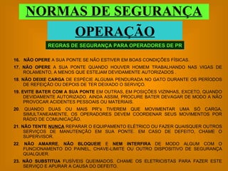 REGRAS DE SEGURANÇA PARA OPERADORES DE PR NORMAS DE SEGURANÇA OPERAÇÃO 16.   NÃO OPERE  A SUA PONTE SE NÃO ESTIVER EM BOAS CONDIÇÕES FÍSICAS. 17.   NÃO OPERE  A SUA PONTE QUANDO HOUVER HOMEM TRABALHANDO NAS VIGAS DE ROLAMENTO, A MENOS QUE ESTEJAM DEVIDAMENTE AUTORIZADOS . 18 .  NÃO DEIXE CARGA  DE ESPÉCIE ALGUMA PENDURADA NO GATO DURANTE OS PERÍODOS DE REFEIÇÃO OU DEPOIS DE TER DEIXADO O SERVIÇO. 19.   EVITE BATER COM A SUA PONTE  EM OUTRAS, EM POSIÇÕES VIZINHAS, EXCETO, QUANDO DEVIDAMENTE AUTORIZADO. AINDA ASSIM, PROCURE BATER DEVAGAR DE MODO A NÃO PROVOCAR ACIDENTES PESSOAIS OU MATERIAIS. 20 . QUANDO DUAS OU MAIS PR”s TIVEREM QUE MOVIMENTAR UMA SÓ CARGA, SIMULTANEAMENTE, OS OPERADORES DEVEM COORDENAR SEUS MOVIMENTOS POR RÁDIO DE COMUNICAÇÃO. 21 .  NÃO TENTE  NUNCA  REPARAR O EQUIPAMENTO ELÉTRICO OU FAZER QUAISQUER OUTROS SERVIÇOS DE MANUTENÇÃO EM SUA PONTE. EM CASO DE DEFEITO, CHAME O SUPERVISOR. 22 .  NÃO AMARRE ,  NÃO BLOQUEIE  E  NEM INTERFIRA  DE MODO ALGUM COM O FUNCIONAMENTO DO PAINEL, CHAVE-LIMITE OU OUTRO DISPOSITIVO DE SEGURANÇA QUALQUER. 23.   NÃO SUBSTITUA  FUSÍVEIS QUEIMADOS. CHAME OS ELETRICISTAS PARA FAZER ESTE SERVIÇO E APURAR A CAUSA DO DEFEITO. 