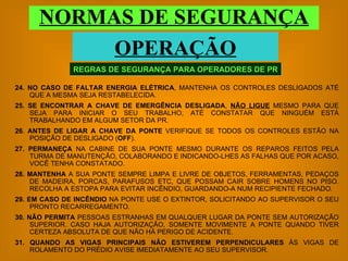 24.   NO CASO DE FALTAR ENERGIA ELÉTRICA , MANTENHA OS CONTROLES DESLIGADOS ATÉ QUE A MESMA SEJA RESTABELECIDA. 25.   SE ENCONTRAR A CHAVE DE EMERGÊNCIA DESLIGADA ,  NÃO LIGUE  MESMO PARA QUE SEJA PARA INICIAR O SEU TRABALHO, ATÉ CONSTATAR QUE NINGUÉM ESTÁ TRABALHANDO EM ALGUM SETOR DA PR. 26 .  ANTES DE LIGAR A CHAVE   DA PONTE  VERIFIQUE SE TODOS OS CONTROLES ESTÃO NA POSIÇÃO DE DESLIGADO ( OFF ). 27. PERMANEÇA  NA CABINE DE SUA PONTE MESMO DURANTE OS REPAROS FEITOS PELA TURMA DE MANUTENÇÃO, COLABORANDO E INDICANDO-LHES AS FALHAS QUE POR ACASO, VOCÊ TENHA CONSTATADO. 28.   MANTENHA  A SUA PONTE SEMPRE LIMPA E LIVRE DE OBJETOS, FERRAMENTAS, PEDAÇOS DE MADEIRA, PORCAS, PARAFUSOS ETC, QUE POSSAM CAIR SOBRE HOMENS NO PISO. RECOLHA A ESTOPA PARA EVITAR INCÊNDIO, GUARDANDO-A NUM RECIPIENTE FECHADO. 29.   EM CASO DE INCÊNDIO  NA PONTE USE O EXTINTOR, SOLICITANDO AO SUPERVISOR O SEU PRONTO RECARREGAMENTO. 30.   NÃO PERMITA  PESSOAS ESTRANHAS EM QUALQUER LUGAR DA PONTE SEM AUTORIZAÇÃO SUPERIOR. CASO HAJA AUTORIZAÇÃO, SOMENTE MOVIMENTE A PONTE QUANDO TIVER CERTEZA ABSOLUTA DE QUE NÃO HÁ PERIGO DE ACIDENTE. 31.   QUANDO AS VIGAS PRINCIPAIS NÃO ESTIVEREM PERPENDICULARES  ÀS VIGAS DE ROLAMENTO DO PRÉDIO AVISE IMEDIATAMENTE AO SEU SUPERVISOR. REGRAS DE SEGURANÇA PARA OPERADORES DE PR NORMAS DE SEGURANÇA OPERAÇÃO 