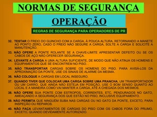 32.   TESTAR  O FREIO DO GUINCHO COM A CARGA, À POUCA ALTURA, RETORNANDO A MANETE AO PONTO ZERO, CASO O FREIO NÃO SEGURE A CARGA, SOLTE A CARGA E SOLICITE A MANUTENÇÃO. 33.   NÃO OPERE  A PONTE ROLANTE SE A CHAVE-LIMITE APRESENTAR DEFEITO OU SE OS CABOS DE AÇO NÃO OFERECER SEGURANÇA. 34.  LEVANTE A CARGA  A UMA ALTURA SUFICIENTE, DE MODO QUE NÃO ATINJA OS HOMENS E EQUIPAMENTOS QUE SE ENCONTREM NO PISO. . 35. NÃO TRANSPORTAR  CARGAS SOBRE OS HOMENS DO PISO. PARA AVISÁ-LOS DA APROXIMAÇÃO DA PONTE, USE OS SINAIS DE ALARME DA MESMA. 36.  NÃO COLOQUE  A CARGAS EM LOCAL INSEGURO. 37.  QUANDO TIVER QUE COLOCAR UMA CARGA SOBRE UMA PRANCHA , UM TRANSPORTADOR OU UM CARRO, QUE AINDA NÃO ESTEJA EM POSIÇÃO, USE O BOM SENSO QUANTO AO LOCAL E A MANEIRA COMO VAI MANTER A CARGA, ATÉ A CHEGADA DOS MESMOS. 38.   NÃO OPERE  SUA PONTE COM ESTROPOS, CORRENTES, ETC, PENDURADOS NO GATO, AMEAÇANDO A SEGURANÇA DOS QUE ESTÃO NO PISO, INCLUSIVE EQUIPAMENTO. 39.   NÃO PERMITA  QUE NINGUÉM SUBA NAS CARGAS OU NO GATO DA PONTE, EXCETO, PARA INSPEÇÃO OU REPAROS. 40.   NÃO FAÇA  LEVANTAMENTOS DE CARGAS DO PISO COM OS CABOS FORA DO PRUMO, EXCETO, QUANDO DEVIDAMENTE AUTORIZADO. REGRAS DE SEGURANÇA PARA OPERADORES DE PR NORMAS DE SEGURANÇA OPERAÇÃO 