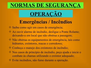 Emergências / Incêndios Saiba como agir em casos de emergência; Ao ouvir alarme de incêndio, desligue a Ponte Rolante; deixando-a em local que não obstrua a passagem; Não obstrua os equipamentos de emergência, tais como hidrantes, extintores, macas e corredores; Conheça o manejo dos extintores de incêndio; Nos casos de princípio de incêndio, peça ajuda e inicie o combate às chamas utilizando o extintor adequado; Evite incêndios, não fume durante a operação. NORMAS DE SEGURANÇA OPERAÇÃO 