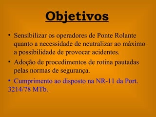 Sensibilizar os operadores de Ponte Rolante quanto a necessidade de neutralizar ao máximo a possibilidade de provocar acidentes. Adoção de procedimentos de rotina pautadas pelas normas de segurança. Objetivos Cumprimento ao disposto na NR-11 da Port. 3214/78 MTb.   