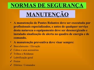 NORMAS DE SEGURANÇA MANUTENÇÃO A manutenção de Pontes Rolantes deve ser executada por profissionais especializados, e antes de qualquer serviço desta natureza o equipamento deve ser desenergizado e instalado sinalização de alerta no quadro de energia e de comando. A manutenção preventiva deve visar sempre: Basculamento / Elevação Cabos e seus acessórios Trilhos e Roldanas Lubrificação geral Freios Elétrica / Comandos 