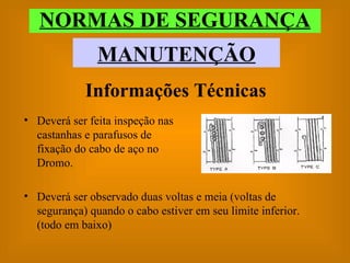 NORMAS DE SEGURANÇA MANUTENÇÃO Informações Técnicas Deverá ser feita inspeção nas castanhas e parafusos de fixação do cabo de aço no Dromo. Deverá ser observado duas voltas e meia (voltas de segurança) quando o cabo estiver em seu limite inferior. (todo em baixo) 