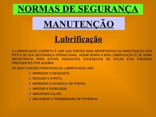 NORMAS DE SEGURANÇA MANUTENÇÃO A LUBRIFICAÇÃO CORRETA É UMA DAS PARTES MAIS IMPORTANTES DA MANUTENÇÃO DAS PR’S E DE SUA SEGURANÇA OPERACIONAL. ASSIM SENDO A BOA LUBRIFICAÇÃO É DE SUMA IMPORTÂNCIA PARA EVITAR DESGASTES EXCESSIVOS DE PEÇAS E/OU PARADAS FREQÜENTES POR QUEBRA.  AS SEIS FUNÇÕES PRINCIPAIS DA LUBRIFICAÇÃO SÃO: MINIMIZAR O DESGASTE; REDUZIR O ATRITO; MINIMIZAR O ACUMULO DE POEIRA; IMPEDIR A FERRUGEM; ABSORVER CALOR; MELHORAR A TRANSMISSÃO DE POTÊNCIA. Lubrificação 