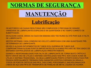 NORMAS DE SEGURANÇA MANUTENÇÃO OS MOTORES E AS CAIXAS REDUTORAS SÃO COMPLEXOS E PRECISAM DE GRANDE VARIEDADE DE LUBRIFICANTES ESPECIAIS E NA QUANTIDADE E NO TEMPO CORRETO DE SUBSTITUIÇÃO. EM ALGUNS CASOS, GRAXA OU ÓLEO EM DEMASIA SÃO TÃO RUINS OU ATÉ PIOR QUE A FALTA DE LUBRIFICANTE. NESTES SISTEMAS, CADA CONEXÃO NO CICLO É LUBRIFICADA COM UMA QUANTIDADE PRÉ-DETERMINADA DE LUBRIFICANTE. Lubrificação DEVIDO À ALGUNS ENTUPIMENTOS DE TUBOS E/OU QUEBRAS DE TUBOS QUE COMPROMETERAM ALGUNS PONTOS IMPORTANTES DE ALGUMAS PR’S NÃO SE TEM USADO OS SISTEMAS CENTRALIZADOS DE LUBRIFICAÇÃO IRRESTRITAMENTE. QUANDO A RESPONSABILIDADE POR FALTA DE LUBRIFICANTE SE TORNA MUITO CRÍTICA E MUITO GRAVE NÃO SE UTILIZA O SISTEMA CENTRALIZADO NAS PR’S. NOS CASOS ACIMA SE UTILIZA O SISTEMA TRADICIONAL  OU SEJA LUBRIFICAÇÃO PONTO A PONTO EXECUTADA POR PESSOA ESPECIALMENTE TREINADA PARA GARANTIR A EFETIVA CHEGADA DA GRAXA A TODOS OS PONTOS CRÍTICOS DAS PR’S, TAIS COMO, POR EXEMPLO, NAS ROLDANAS DOS CABOS DE AÇO DAS PR’S DE TRANSPORTE DE PANELAS DE METAL LÍQUIDO DA ACIARIA. 