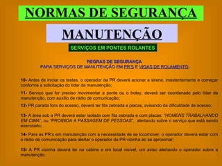 NORMAS DE SEGURANÇA MANUTENÇÃO SERVIÇOS EM PONTES ROLANTES REGRAS DE SEGURANÇA   PARA SERVIÇOS DE MANUTENÇÃO EM  PR’S  E  VIGAS DE ROLAMENTO . 10-  Antes de iniciar os testes, o operador da PR deverá acionar a sirene, insistentemente e começar conforme a solicitação do líder da manutenção; 11-  Serviço que for preciso movimentar a ponte ou o troley, deverá ser coordenado pelo líder da manutenção, com auxílio de rádio de comunicação; 12-  PR parada fora do acesso, deverá ter fita zebrada e placas, avisando da dificuldade de acesso;  13-  A área sob a PR deverá estar isolada com fita zebrada e com placas:  “HOMENS TRABALHANDO EM CIMA ”, ou  “PROIBIDA A PASSAGEM DE PESSOAS ”,  alertando sobre o serviço que está sendo executado; 14-  Para as PR’s em manutenção com a necessidade de se locomover, o operador deverá estar com o rádio de comunicação para alertar o operador da PR vizinha ao se aproximar; 15-  A PR vizinha deverá ter na cabine e em local visível, um aviso alertando o operador sobre a manutenção. 