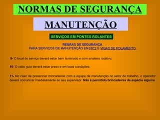 NORMAS DE SEGURANÇA MANUTENÇÃO SERVIÇOS EM PONTES ROLANTES REGRAS DE SEGURANÇA   PARA SERVIÇOS DE MANUTENÇÃO EM  PR’S  E  VIGAS DE ROLAMENTO . 10-  O cabo guia deverá estar preso e em boas condições; 11-  No caso de presenciar brincadeiras com a equipe de manutenção no setor de trabalho, o operador deverá comunicar imediatamente ao seu supervisor.  Não é permitido brincadeiras de espécie alguma . 9-  O local do serviço deverá estar bem iluminado e com sinaleiro rotativo; 