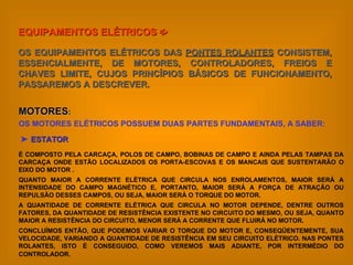 EQUIPAMENTOS ELÉTRICOS    OS EQUIPAMENTOS ELÉTRICOS DAS  PONTES ROLANTES  CONSISTEM, ESSENCIALMENTE, DE MOTORES, CONTROLADORES, FREIOS E CHAVES LIMITE, CUJOS PRINCÍPIOS BÁSICOS DE FUNCIONAMENTO, PASSAREMOS A DESCREVER. MOTORES : OS MOTORES ELÉTRICOS POSSUEM DUAS PARTES FUNDAMENTAIS, A SABER:    ESTATOR É COMPOSTO PELA CARCAÇA, POLOS DE CAMPO, BOBINAS DE CAMPO E AINDA PELAS TAMPAS DA CARCAÇA ONDE ESTÃO LOCALIZADOS OS PORTA-ESCOVAS E OS MANCAIS QUE SUSTENTARÃO O EIXO DO MOTOR . QUANTO MAIOR A CORRENTE ELÉTRICA QUE CIRCULA NOS ENROLAMENTOS, MAIOR SERÁ A INTENSIDADE DO CAMPO MAGNÉTICO E, PORTANTO, MAIOR SERÁ A FORÇA DE ATRAÇÃO OU REPULSÃO DESSES CAMPOS, OU SEJA, MAIOR SERÁ O TORQUE DO MOTOR. A QUANTIDADE DE CORRENTE ELÉTRICA QUE CIRCULA NO MOTOR DEPENDE, DENTRE OUTROS FATORES, DA QUANTIDADE DE RESISTÊNCIA EXISTENTE NO CIRCUITO DO MESMO, OU SEJA, QUANTO MAIOR A RESISTÊNCIA DO CIRCUITO, MENOR SERÁ A CORRENTE QUE FLUIRÁ NO MOTOR. CONCLUÍMOS ENTÃO, QUE PODEMOS VARIAR O TORQUE DO MOTOR E, CONSEQÜENTEMENTE, SUA VELOCIDADE, VARIANDO A QUANTIDADE DE RESISTÊNCIA EM SEU CIRCUITO ELÉTRICO. NAS PONTES ROLANTES, ISTO É CONSEGUIDO, COMO VEREMOS MAIS ADIANTE, POR INTERMÉDIO DO CONTROLADOR.   