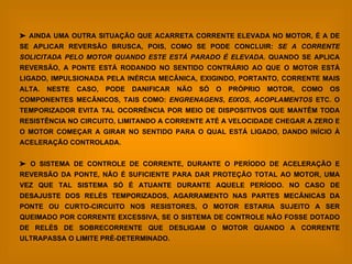    AINDA UMA OUTRA SITUAÇÃO QUE ACARRETA CORRENTE ELEVADA NO MOTOR, É A DE SE APLICAR REVERSÃO BRUSCA, POIS, COMO SE PODE CONCLUIR:  SE A CORRENTE SOLICITADA PELO MOTOR QUANDO ESTE ESTÁ PARADO É ELEVADA.  QUANDO SE APLICA REVERSÃO, A PONTE ESTÁ RODANDO NO SENTIDO CONTRÁRIO AO QUE O MOTOR ESTÁ LIGADO, IMPULSIONADA PELA INÉRCIA MECÂNICA, EXIGINDO, PORTANTO, CORRENTE MAIS ALTA. NESTE CASO, PODE DANIFICAR NÃO SÓ O PRÓPRIO MOTOR, COMO OS COMPONENTES MECÂNICOS, TAIS COMO:  ENGRENAGENS ,  EIXOS ,  ACOPLAMENTOS  ETC. O TEMPORIZADOR EVITA TAL OCORRÊNCIA POR MEIO DE DISPOSITIVOS QUE MANTÊM TODA RESISTÊNCIA NO CIRCUITO, LIMITANDO A CORRENTE ATÉ A VELOCIDADE CHEGAR A ZERO E O MOTOR COMEÇAR A GIRAR NO SENTIDO PARA O QUAL ESTÁ LIGADO, DANDO INÍCIO À ACELERAÇÃO CONTROLADA.    O SISTEMA DE CONTROLE DE CORRENTE, DURANTE O PERÍODO DE ACELERAÇÃO E REVERSÃO DA PONTE, NÃO É SUFICIENTE PARA DAR PROTEÇÃO TOTAL AO MOTOR, UMA VEZ QUE TAL SISTEMA SÓ É ATUANTE DURANTE AQUELE PERÍODO. NO CASO DE DESAJUSTE DOS RELÉS TEMPORIZADOS, AGARRAMENTO NAS PARTES MECÂNICAS DA PONTE OU CURTO-CIRCUITO NOS RESISTORES, O MOTOR ESTARIA SUJEITO A SER QUEIMADO POR CORRENTE EXCESSIVA, SE O SISTEMA DE CONTROLE NÃO FOSSE DOTADO DE RELÉS DE SOBRECORRENTE QUE DESLIGAM O MOTOR QUANDO A CORRENTE ULTRAPASSA O LIMITE PRÉ-DETERMINADO.   