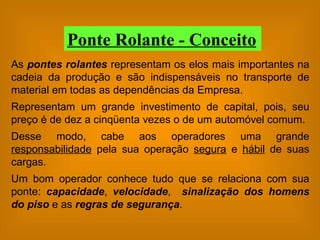 As  pontes rolantes  representam os elos mais importantes na cadeia da produção e são indispensáveis no transporte de material em todas as dependências da Empresa. Representam um grande investimento de capital, pois, seu preço é de dez a cinqüenta vezes o de um automóvel comum. Desse modo, cabe aos operadores uma grande  responsabilidade  pela sua operação  segura  e  hábil  de suas cargas. Um bom operador conhece tudo que se relaciona com sua ponte:  capacidade ,  velocidade ,  sinalização dos homens do piso  e as  regras de segurança . Ponte Rolante - Conceito 
