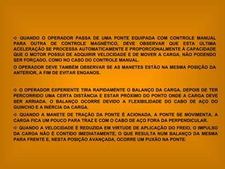    QUANDO O OPERADOR PASSA DE UMA PONTE EQUIPADA COM CONTROLE MANUAL PARA OUTRA DE CONTROLE MAGNÉTICO, DEVE OBSERVAR QUE ESTA ÚLTIMA ACELERAÇÃO SE PROCESSA AUTOMATICAMENTE E PROPORCIONALMENTE À CAPACIDADE QUE O MOTOR POSSUI DE ADQUIRIR VELOCIDADE E DE MOVER A CARGA, NÃO PODENDO SER FORÇADO, COMO NO CASO DO CONTROLE MANUAL. O OPERADOR DEVE TAMBÉM OBSERVAR SE AS MANETES ESTÃO NA MESMA POSIÇÃO DA ANTERIOR, A FIM DE EVITAR ENGANOS.    O OPERADOR EXPERIENTE TIRA RAPIDAMENTE O BALANÇO DA CARGA, DEPOIS DE TER PERCORRIDO UMA CERTA DISTÂNCIA E ESTAR PRÓXIMO DO PONTO ONDE A CARGA DEVE SER ARRIADA. O BALANÇO OCORRE DEVIDO A FLEXIBILIDADE DO CABO DE AÇO DO GUINCHO E A INÉRCIA DA CARGA.    QUANDO A MANETE DE TRAÇÃO DA PONTE É ACIONADA, A PONTE SE MOVIMENTA, A CARGA FICA UM POUCO PARA TRAZ E COM O CABO DE AÇO FORA DA PERPENDICULAR.    QUANDO A VELOCIDADE É REDUZIDA EM VIRTUDE DE APLICAÇÃO DO FREIO, O IMPULSO DA CARGA NÃO É CONTIDO IMEDIATAMENTE, O QUE RESULTA NUM BALANÇO DA MESMA PARA FRENTE E, NESTA POSIÇÃO AVANÇADA, OCORRE UM PUXÃO NA PONTE. 