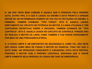    UM DOS TIPOS MAIS COMUNS É AQUELE QUE É OPERADO PELO PRÓPRIO GATO. OUTRO TIPO, É O QUE É LIGADO AO DROMO E ESTÁ PRONTO A OPERAR DEPOIS DE UM DETERMINADO NÚMERO DE VOLTAS OU ROTAÇÕES DO DROMO. A PRIMEIRA, TAMBÉM CHAMADA " TIPO FORÇA ", ISTO É, AQUELA LIGADA DIRETAMENTE NO CIRCUITO DE POTÊNCIA DO MOTOR, É A MAIS UTILIZADA E TEM VANTAGENS DEFINITIVAS SOBRE A SEGUNDA, TAMBÉM CHAMADA DE " TIPO CONTROLE ", ISTO É, AQUELA LIGADA NO CIRCUITO DE CONTROLE, PORQUE NÃO SÓ DESLIGA O MOTOR DA LINHA COMO TAMBÉM O FAZ PARAR RAPIDAMENTE POR MEIO DE UMA FRENAGEM ELÉTRICA.     A CHAVE LIMITE É UM DISPOSITIVO DE SEGURANÇA E, COMO TAL, NÃO DEVE SER USADA COMO MEIO DE PARAR O MOTOR DO GUINCHO, TODA VEZ QUE O GATO SOBE. UM OPERADOR CONSCIENTE E CUIDADOSO, EVITA ESTA PRÁTICA, PARANDO O MOTOR COM O PRÓPRIO CONTROLE, DEIXANDO QUE A CHAVE LIMITE SOMENTE SEJA OPERADA OU USADA EM CASO DE EMERGÊNCIA.   
